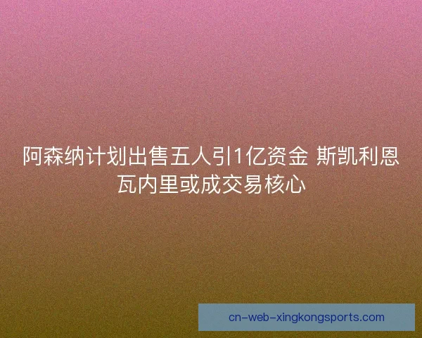 阿森纳计划出售五人引1亿资金 斯凯利恩瓦内里或成交易核心
