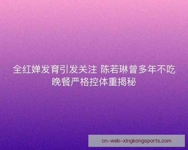 全红婵发育引发关注 陈若琳曾多年不吃晚餐严格控体重揭秘