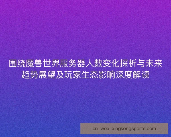 围绕魔兽世界服务器人数变化探析与未来趋势展望及玩家生态影响深度解读